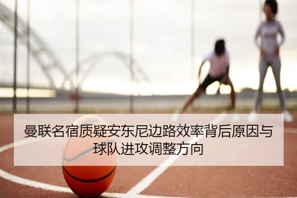 曼联名宿质疑安东尼边路效率背后原因与球队进攻调整方向